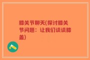 膝关节聊天(探讨膝关节问题：让我们谈谈膝盖)