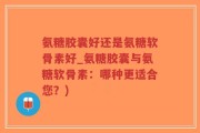 氨糖胶囊好还是氨糖软骨素好_氨糖胶囊与氨糖软骨素：哪种更适合您？)