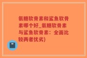 氨糖软骨素和鲨鱼软骨素哪个好_氨糖软骨素与鲨鱼软骨素：全面比较两者优劣)