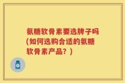 氨糖软骨素要选牌子吗(如何选购合适的氨糖软骨素产品？)