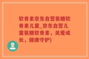 软骨素京东自营氨糖软骨素儿童_京东自营儿童氨糖软骨素，关爱成长，健康守护)