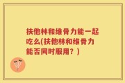 扶他林和维骨力能一起吃么(扶他林和维骨力能否同时服用？)