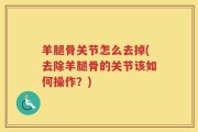 羊腿骨关节怎么去掉(去除羊腿骨的关节该如何操作？)