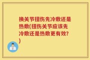 换关节扭伤先冷敷还是热敷(扭伤关节应该先冷敷还是热敷更有效？)