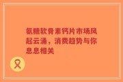 氨糖软骨素钙片市场风起云涌，消费趋势与你息息相关