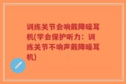 训练关节会响戴降噪耳机(学会保护听力：训练关节不响声戴降噪耳机)