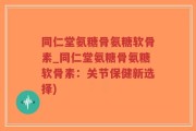 同仁堂氨糖骨氨糖软骨素_同仁堂氨糖骨氨糖软骨素：关节保健新选择)