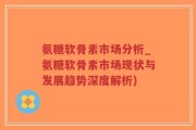 氨糖软骨素市场分析_氨糖软骨素市场现状与发展趋势深度解析)