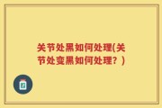 关节处黑如何处理(关节处变黑如何处理？)