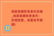 尚臣氨糖软骨素片价格_尚臣氨糖软骨素片：价格优惠，关爱关节健康)