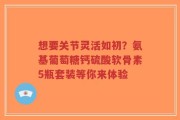 想要关节灵活如初？氨基葡萄糖钙硫酸软骨素5瓶套装等你来体验