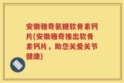 安徽雅奇氨糖软骨素钙片(安徽雅奇推出软骨素钙片，助您关爱关节健康)