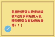 氨糖胶原蛋白跑步能吸收吗(跑步前后摄入氨糖胶原蛋白有益吸收身体？！)