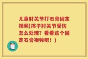 儿童肘关节打石膏固定视频(孩子肘关节受伤怎么处理？看看这个固定石膏视频吧！)