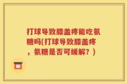 打球导致膝盖疼能吃氨糖吗(打球导致膝盖疼，氨糖是否可缓解？)