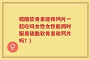 硫酸软骨素能和钙片一起吃吗女性女性能同时服用硫酸软骨素和钙片吗？)