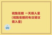 硫酸氨糖 一天摄入量(硫酸氨糖的每日建议摄入量)