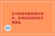 古力提蛋壳膜氨糖价格大，买得起的高效关节保健品