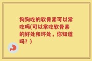 狗狗吃的软骨素可以常吃吗(可以常吃软骨素的好处和坏处，你知道吗？)