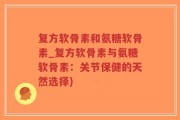 复方软骨素和氨糖软骨素_复方软骨素与氨糖软骨素：关节保健的天然选择)
