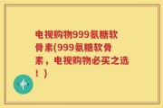 电视购物999氨糖软骨素(999氨糖软骨素，电视购物必买之选！)