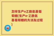 怎样生产n乙酰氨基葡萄糖(生产n-乙酰氨基葡萄糖的方法及过程)