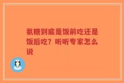 氨糖到底是饭前吃还是饭后吃？听听专家怎么说