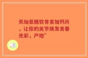 天灿氨糖软骨素加钙片，让你的关节焕发青春光彩，产地”