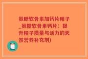 氨糖软骨素加钙片精子_氨糖软骨素钙片：提升精子质量与活力的天然营养补充剂)