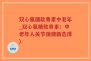 双心氨糖软骨素中老年_双心氨糖软骨素：中老年人关节保健新选择)