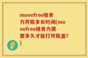 movefree维骨力开瓶多长时间(movefree维骨力需要多久才能打开瓶盖？)