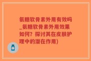 氨糖软骨素外用有效吗_氨糖软骨素外用效果如何？探讨其在皮肤护理中的潜在作用)