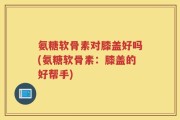 氨糖软骨素对膝盖好吗(氨糖软骨素：膝盖的好帮手)