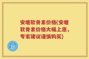 安塘软骨素价格(安塘软骨素价格大幅上涨，专家建议谨慎购买)