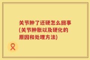 关节肿了还硬怎么回事(关节肿胀以及硬化的原因和处理方法)