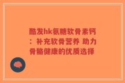 酷发hk氨糖软骨素钙：补充软骨营养 助力骨骼健康的优质选择
