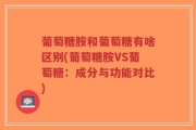 葡萄糖胺和葡萄糖有啥区别(葡萄糖胺VS葡萄糖：成分与功能对比)