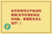 关节积液可以干啥活吗视频(关节积液影响活动功能，看看医生怎么治疗！)