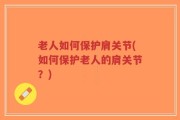 老人如何保护肩关节(如何保护老人的肩关节？)