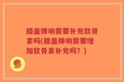 膝盖弹响需要补充软骨素吗(膝盖弹响需要增加软骨素补充吗？)