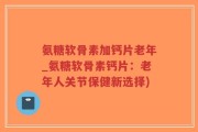 氨糖软骨素加钙片老年_氨糖软骨素钙片：老年人关节保健新选择)