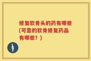 修复软骨头的药有哪些(可靠的软骨修复药品有哪些？)