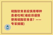 硫酸软骨素应慎用哪种患者吃呢(谁应该谨慎使用硫酸软骨素？——专家提醒)