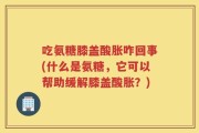 吃氨糖膝盖酸胀咋回事(什么是氨糖，它可以帮助缓解膝盖酸胀？)