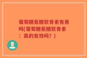 葡萄糖氨糖软骨素有用吗(葡萄糖氨糖软骨素：真的有效吗？)
