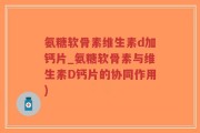 氨糖软骨素维生素d加钙片_氨糖软骨素与维生素D钙片的协同作用)