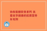 协和氨糖软骨素钙 关爱关节健康的优质营养补充剂