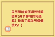 关节弹响如何调养好呢图片(关节弹响如何缓解？快来了解关节保健技巧！)