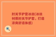 肘关节护套冰丝(冰丝材质肘关节护套，打造凉爽舒适体感)