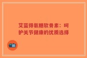 艾蓝得氨糖软骨素：呵护关节健康的优质选择